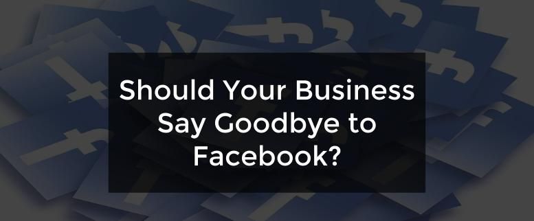 Should Your Business Say Goodbye to Facebook?